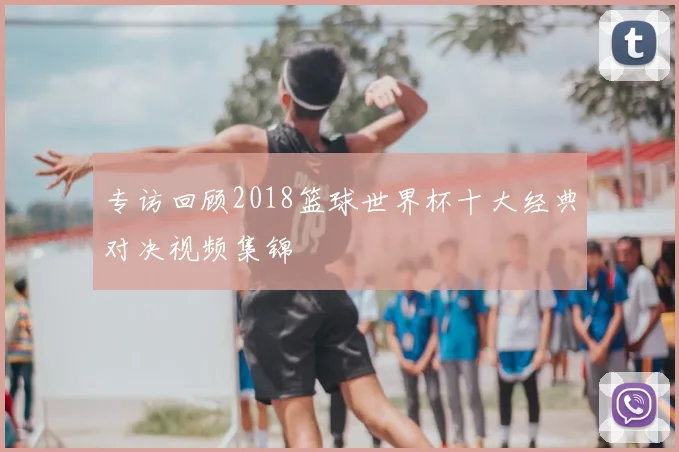 专访回顾2018篮球世界杯十大经典对决视频集锦