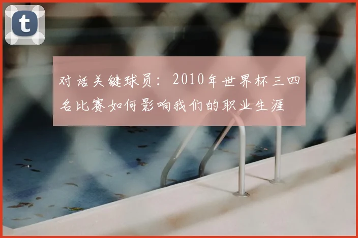 对话关键球员:2010年世界杯三四名比赛如何影响我们的职业生涯