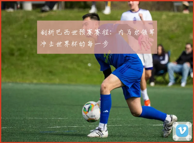 剖析巴西世预赛赛程：内马尔领军冲击世界杯的每一步