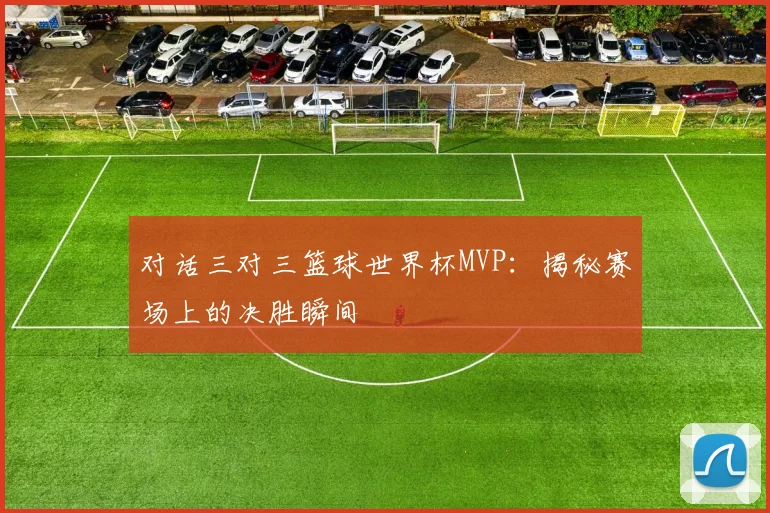 对话三对三篮球世界杯MVP：揭秘赛场上的决胜瞬间