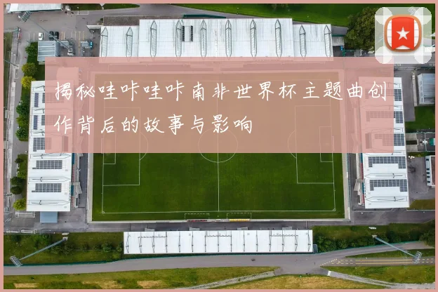 揭秘哇咔哇咔南非世界杯主题曲创作背后的故事与影响