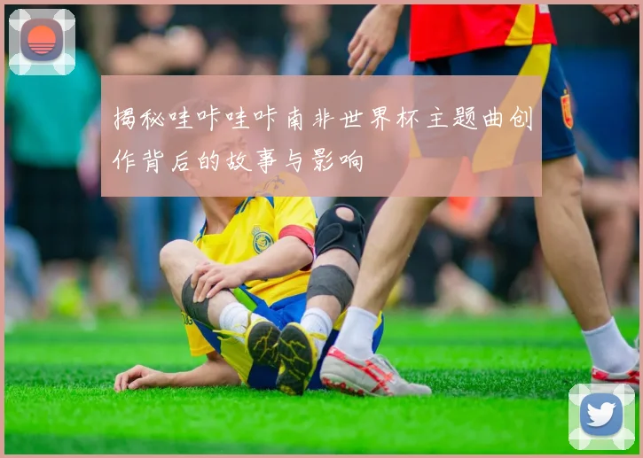 揭秘哇咔哇咔南非世界杯主题曲创作背后的故事与影响