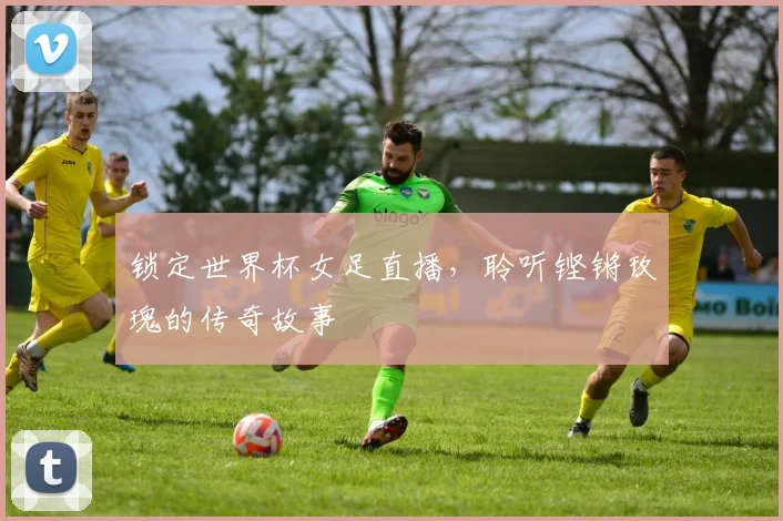 锁定世界杯女足直播，聆听铿锵玫瑰的传奇故事