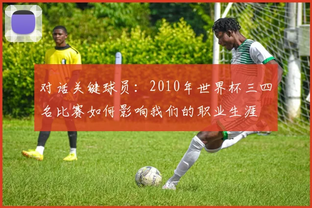 对话关键球员:2010年世界杯三四名比赛如何影响我们的职业生涯