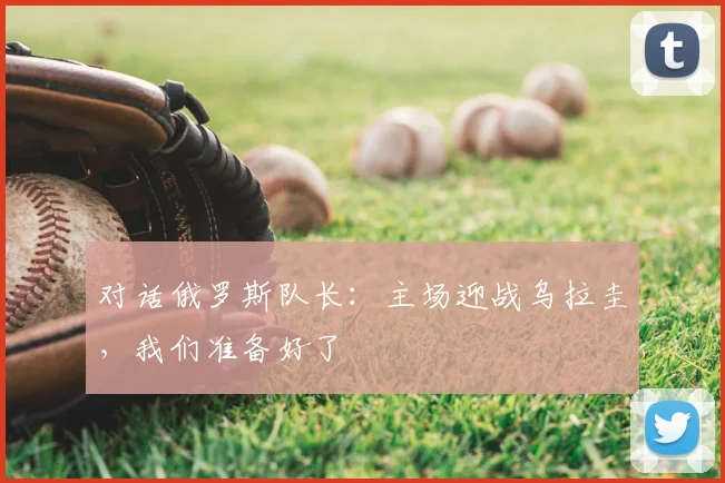 对话俄罗斯队长:主场迎战乌拉圭,我们准备好了