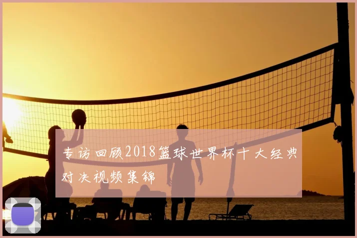 专访回顾2018篮球世界杯十大经典对决视频集锦