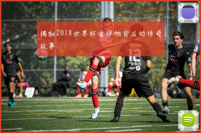 揭秘2018世界杯吉祥物背后的传奇故事