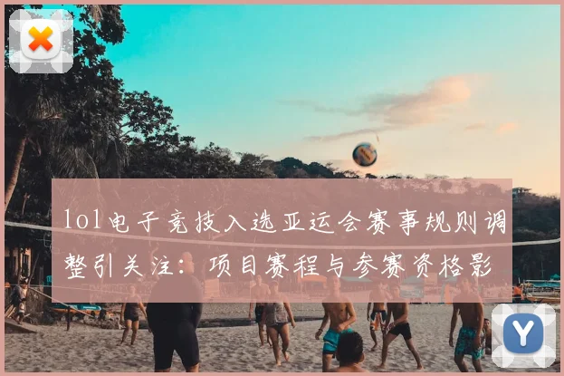 lol电子竞技入选亚运会赛事规则调整引关注：项目赛程与参赛资格影响解读