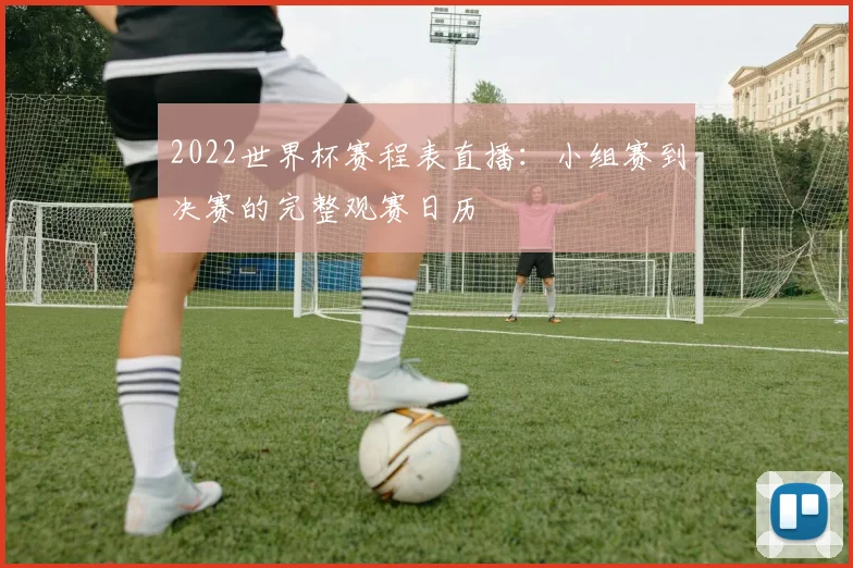 2022世界杯赛程表直播：小组赛到决赛的完整观赛日历