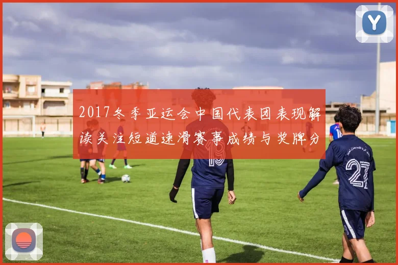 2017冬季亚运会中国代表团表现解读关注短道速滑赛事成绩与奖牌分布