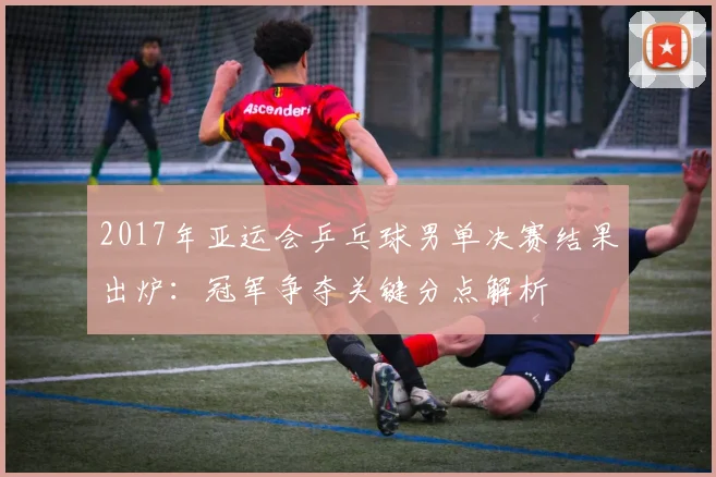 2017年亚运会乒乓球男单决赛结果出炉：冠军争夺关键分点解析