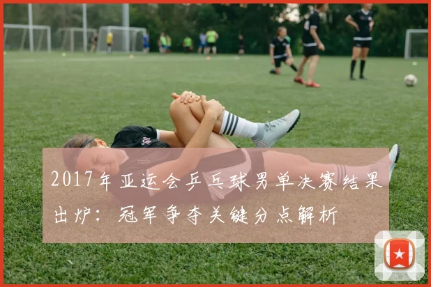 2017年亚运会乒乓球男单决赛结果出炉：冠军争夺关键分点解析