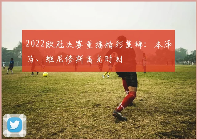 2022欧冠决赛重播精彩集锦：本泽马、维尼修斯高光时刻