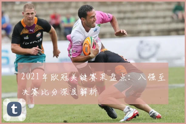2021年欧冠关键赛果盘点：八强至决赛比分深度解析